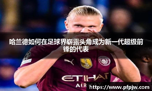 哈兰德如何在足球界崭露头角成为新一代超级前锋的代表